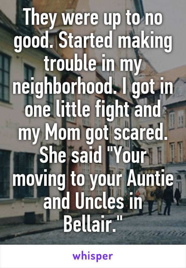 They were up to no good. Started making trouble in my neighborhood. I got in one little fight and my Mom got scared. She said "Your moving to your Auntie and Uncles in Bellair."
..