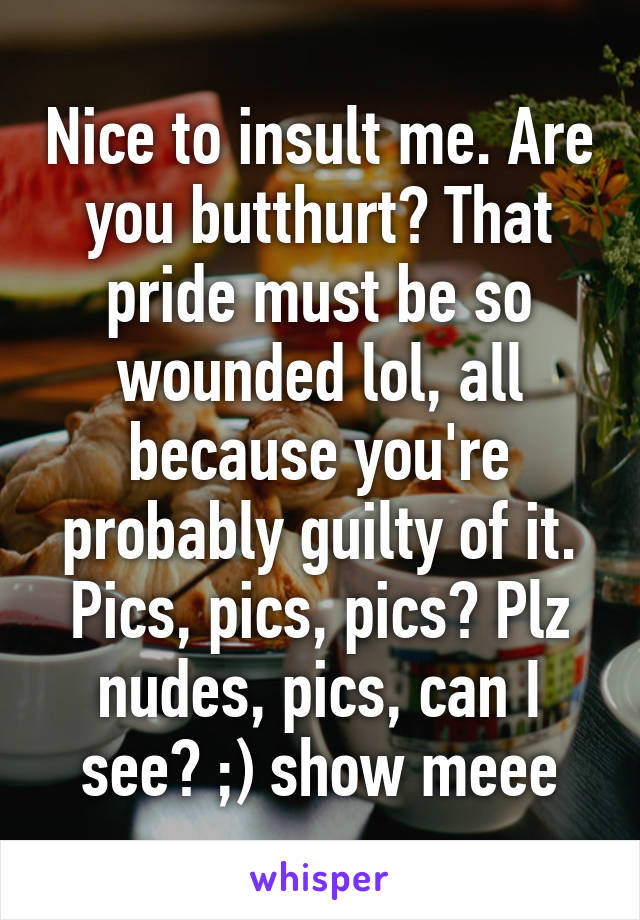 Nice to insult me. Are you butthurt? That pride must be so wounded lol, all because you're probably guilty of it. Pics, pics, pics? Plz nudes, pics, can I see? ;) show meee