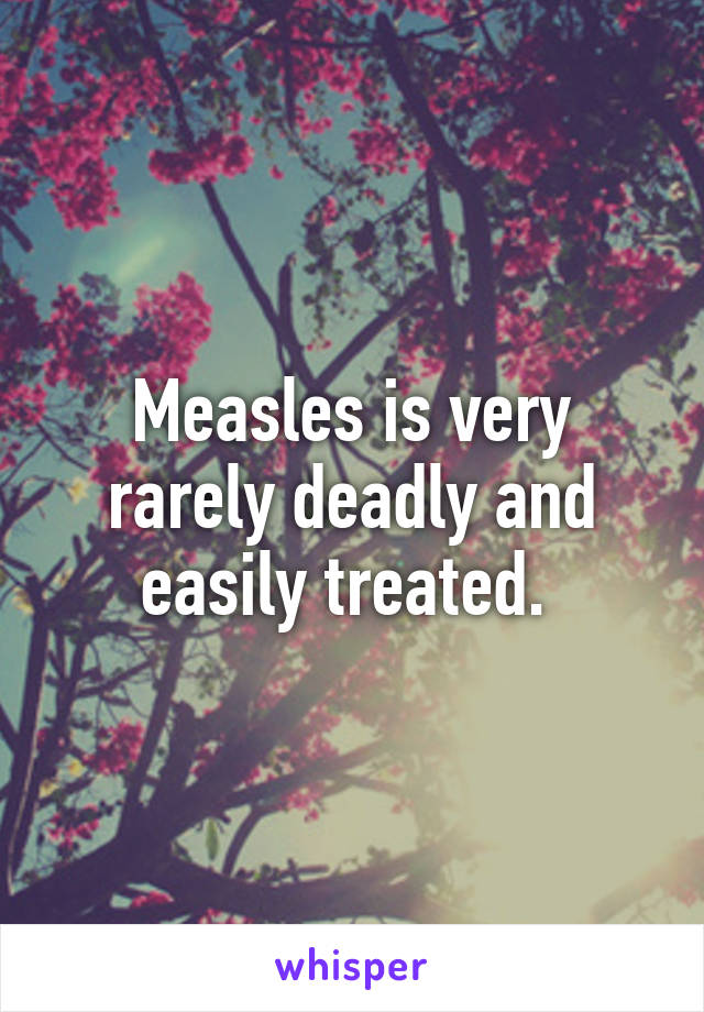 Measles is very rarely deadly and easily treated. 