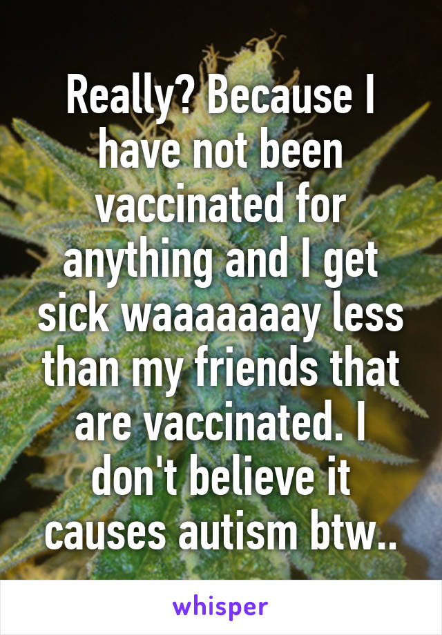 Really? Because I have not been vaccinated for anything and I get sick waaaaaaay less than my friends that are vaccinated. I don't believe it causes autism btw..