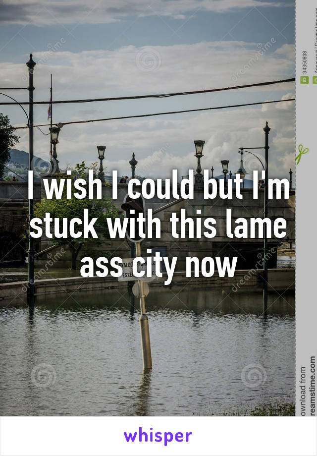 I wish I could but I'm stuck with this lame ass city now