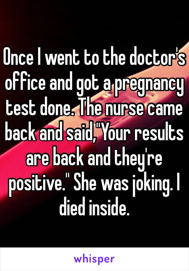 Once I went to the doctor's office and got a pregnancy test done. The nurse came back and said,"Your results are back and they're positive." She was joking. I died inside. 