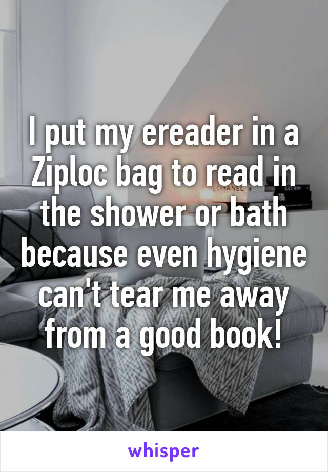 I put my ereader in a Ziploc bag to read in the shower or bath because even hygiene can't tear me away from a good book!