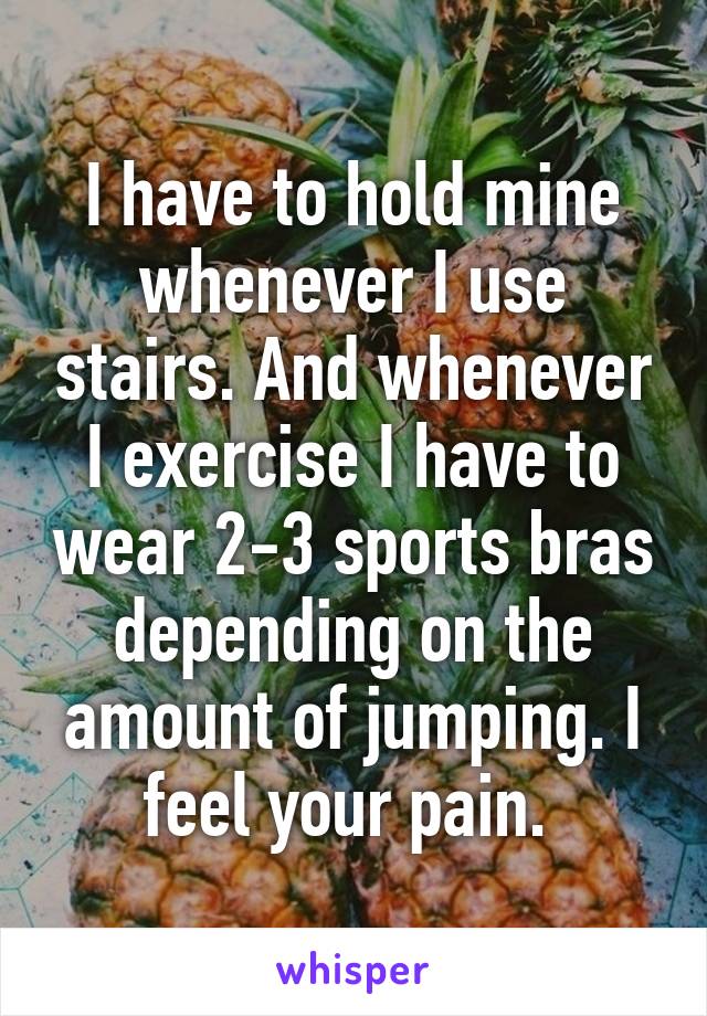 I have to hold mine whenever I use stairs. And whenever I exercise I have to wear 2-3 sports bras depending on the amount of jumping. I feel your pain. 