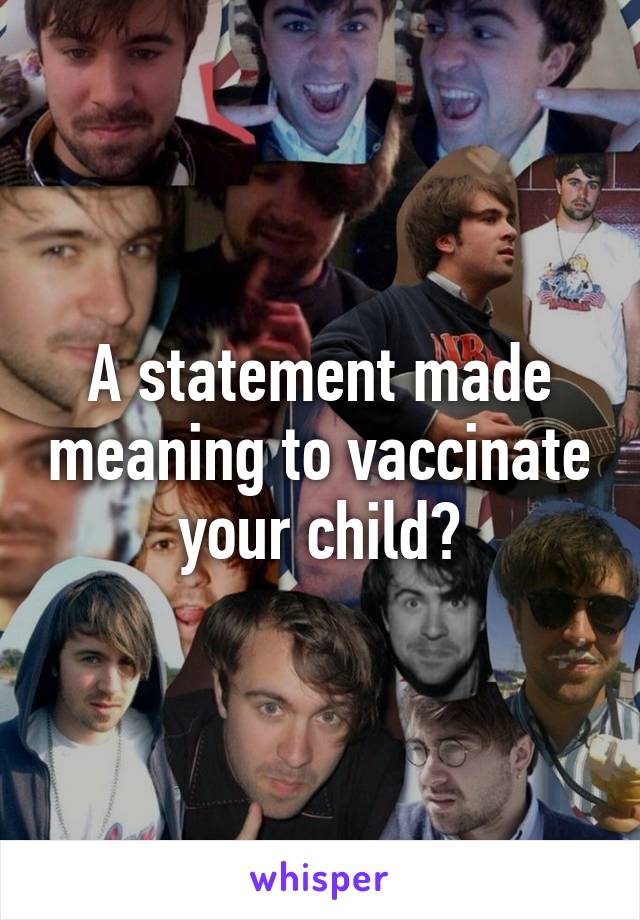 A statement made meaning to vaccinate your child?