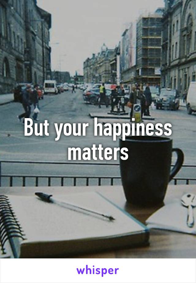 But your happiness matters