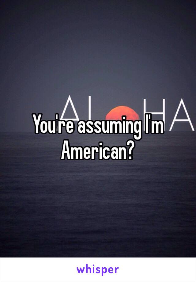 You're assuming I'm American? 