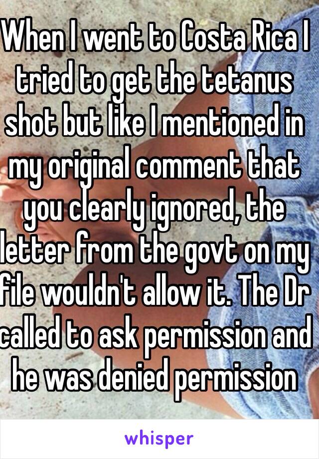 When I went to Costa Rica I tried to get the tetanus shot but like I mentioned in my original comment that you clearly ignored, the letter from the govt on my file wouldn't allow it. The Dr called to ask permission and he was denied permission  