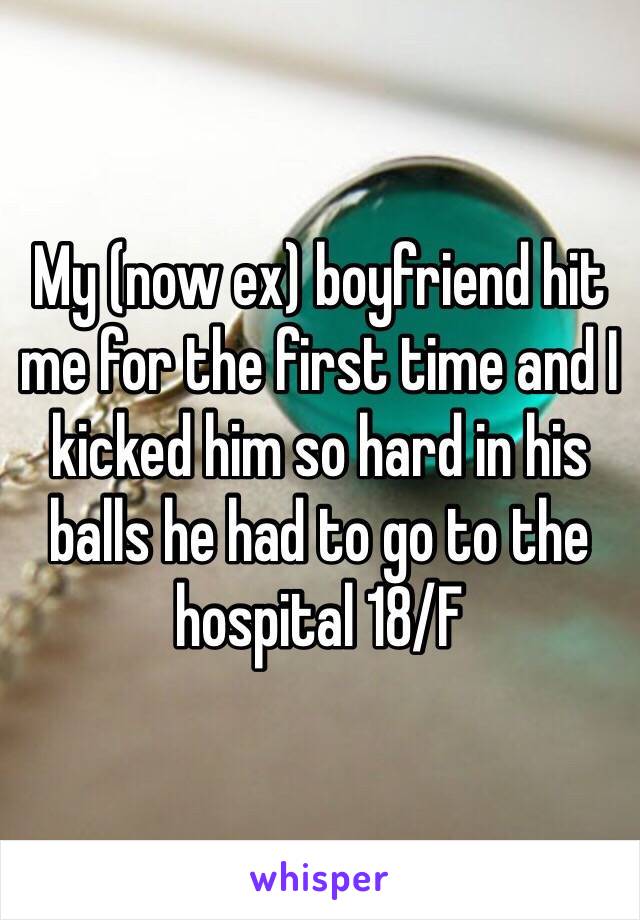 My (now ex) boyfriend hit me for the first time and I kicked him so hard in his balls he had to go to the hospital 18/F