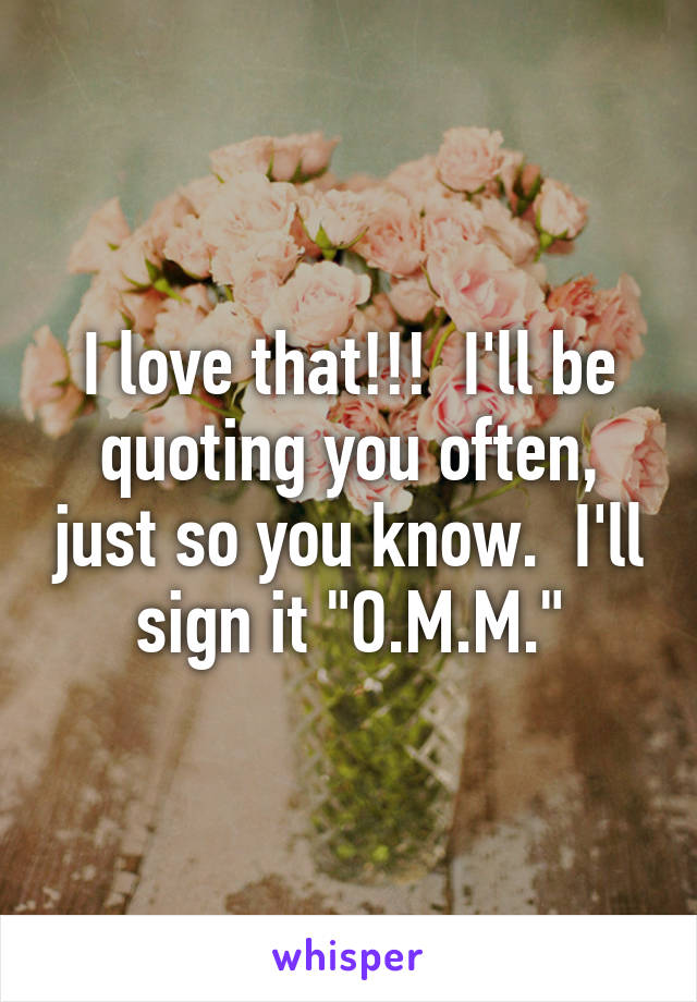 I love that!!!  I'll be quoting you often, just so you know.  I'll sign it "O.M.M."