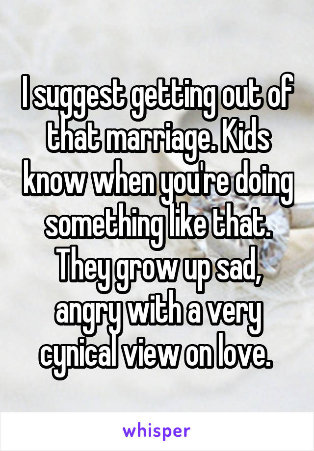 I suggest getting out of that marriage. Kids know when you're doing something like that. They grow up sad, angry with a very cynical view on love. 