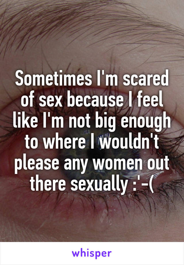 Sometimes I'm scared of sex because I feel like I'm not big enough to where I wouldn't please any women out there sexually :'-(