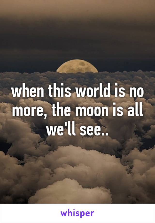 when this world is no more, the moon is all we'll see..