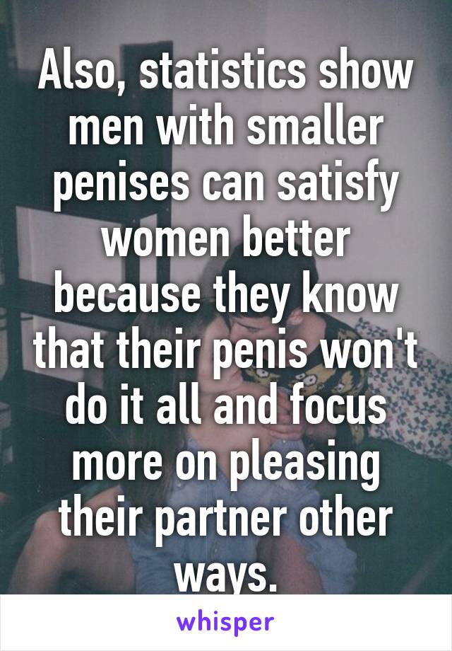 Also, statistics show men with smaller penises can satisfy women better because they know that their penis won't do it all and focus more on pleasing their partner other ways.