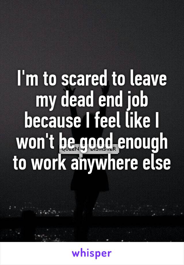I'm to scared to leave my dead end job because I feel like I won't be good enough to work anywhere else 