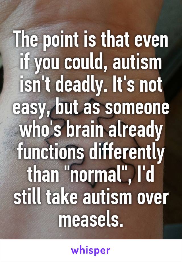 The point is that even if you could, autism isn't deadly. It's not easy, but as someone who's brain already functions differently than "normal", I'd still take autism over measels.