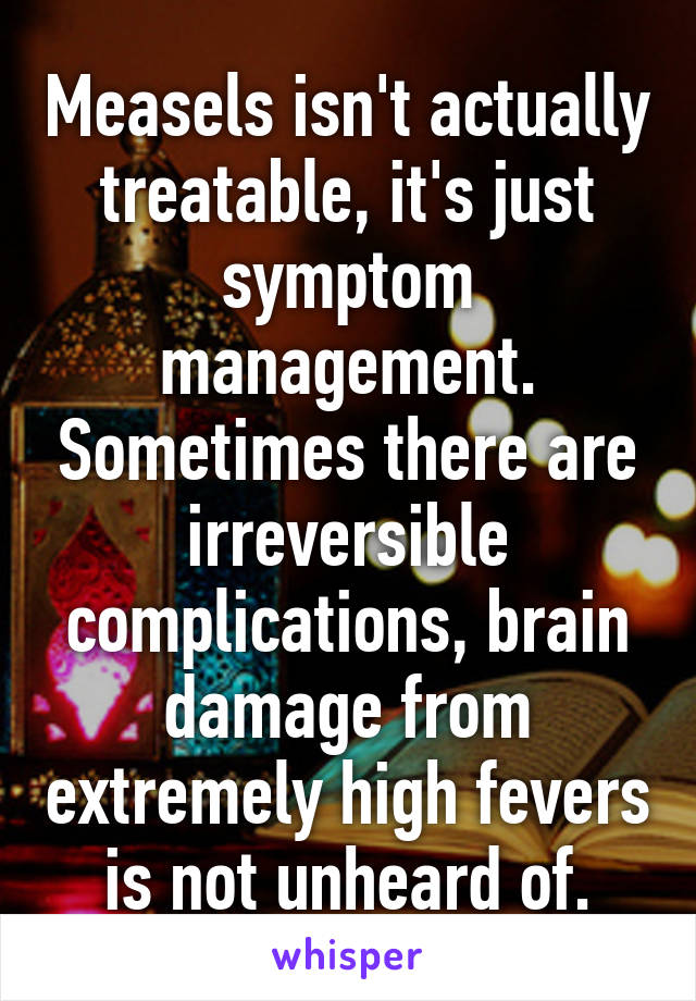 Measels isn't actually treatable, it's just symptom management. Sometimes there are irreversible complications, brain damage from extremely high fevers is not unheard of.