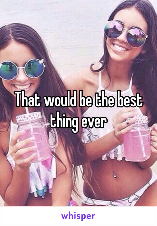 That would be the best thing ever