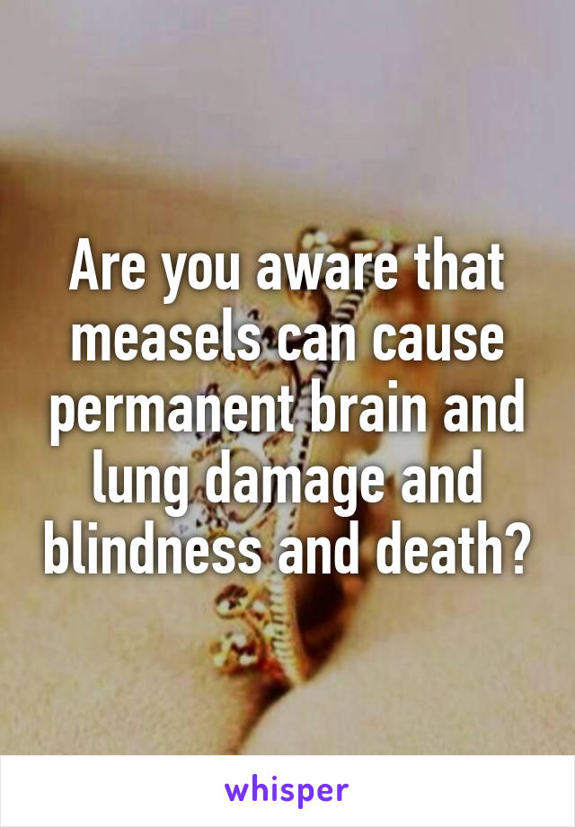 Are you aware that measels can cause permanent brain and lung damage and blindness and death?