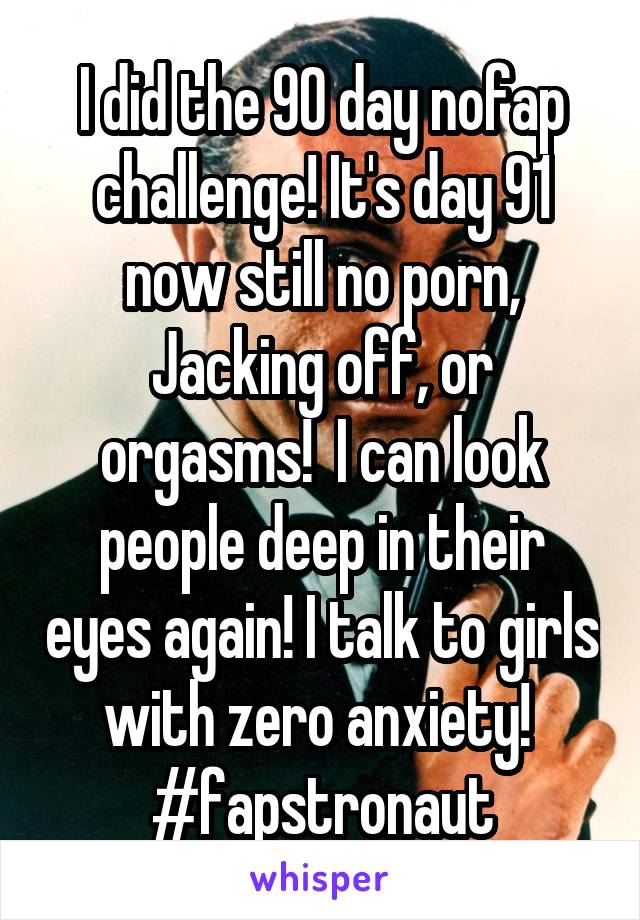 I did the 90 day nofap challenge! It's day 91 now still no porn, Jacking off, or orgasms!  I can look people deep in their eyes again! I talk to girls with zero anxiety! 
#fapstronaut