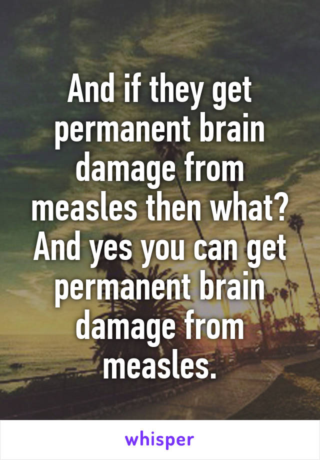 And if they get permanent brain damage from measles then what? And yes you can get permanent brain damage from measles.