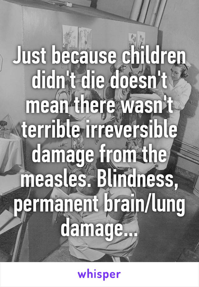 Just because children didn't die doesn't mean there wasn't terrible irreversible damage from the measles. Blindness, permanent brain/lung damage...