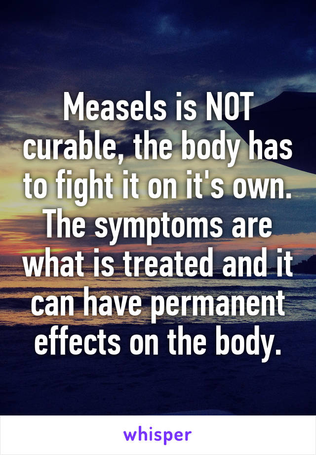 Measels is NOT curable, the body has to fight it on it's own. The symptoms are what is treated and it can have permanent effects on the body.