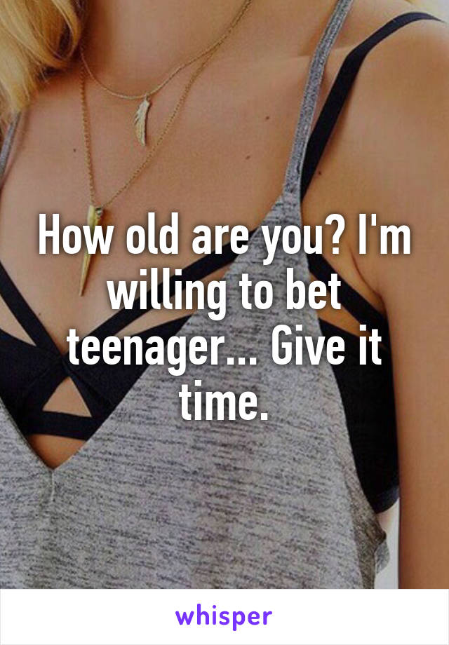 How old are you? I'm willing to bet teenager... Give it time.