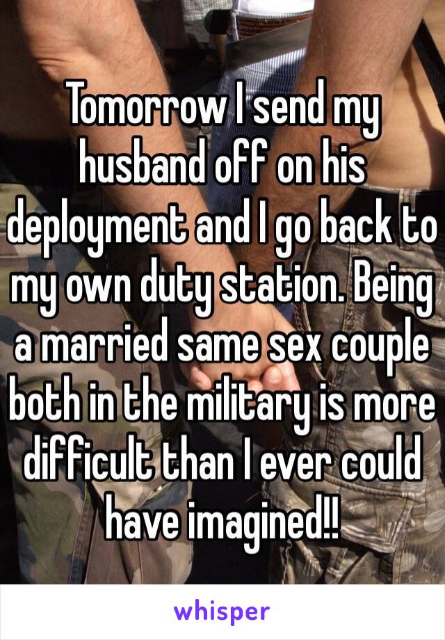 Tomorrow I send my husband off on his deployment and I go back to my own duty station. Being a married same sex couple both in the military is more difficult than I ever could have imagined!!