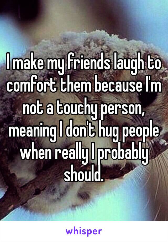 I make my friends laugh to comfort them because I'm not a touchy person, meaning I don't hug people when really I probably should.