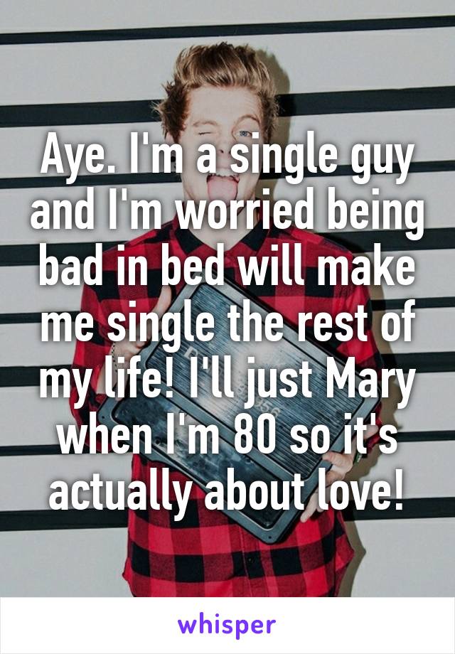 Aye. I'm a single guy and I'm worried being bad in bed will make me single the rest of my life! I'll just Mary when I'm 80 so it's actually about love!