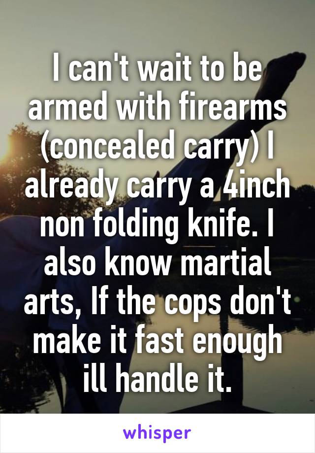 I can't wait to be armed with firearms (concealed carry) I already carry a 4inch non folding knife. I also know martial arts, If the cops don't make it fast enough ill handle it.