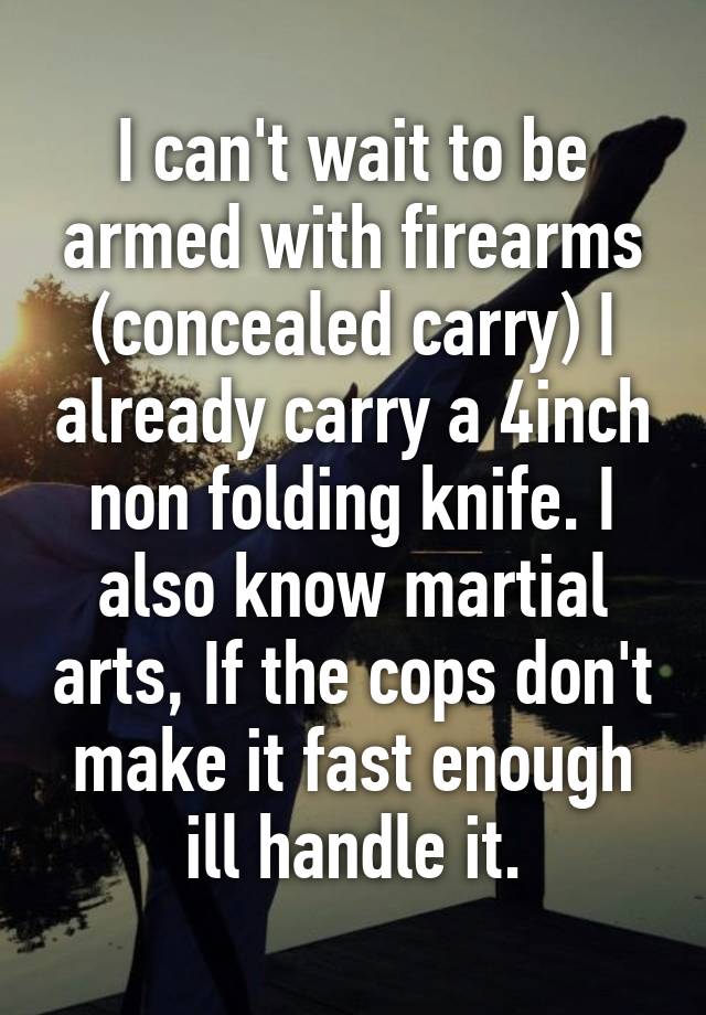 I can't wait to be armed with firearms (concealed carry) I already carry a 4inch non folding knife. I also know martial arts, If the cops don't make it fast enough ill handle it.