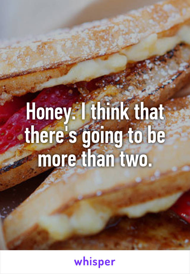 Honey. I think that there's going to be more than two.