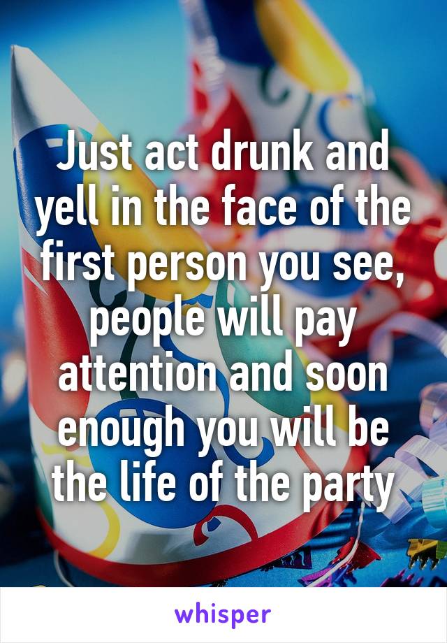 Just act drunk and yell in the face of the first person you see, people will pay attention and soon enough you will be the life of the party
