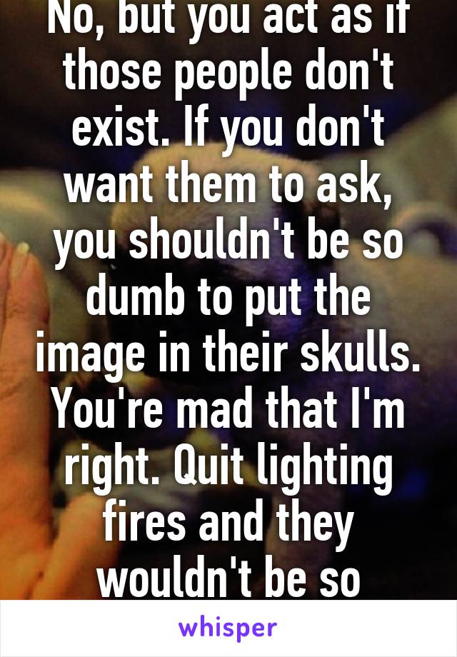 No, but you act as if those people don't exist. If you don't want them to ask, you shouldn't be so dumb to put the image in their skulls. You're mad that I'm right. Quit lighting fires and they wouldn't be so thirsty.