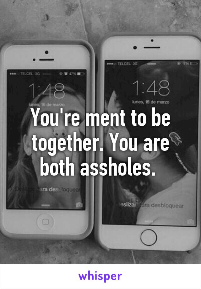 You're ment to be together. You are both assholes. 
