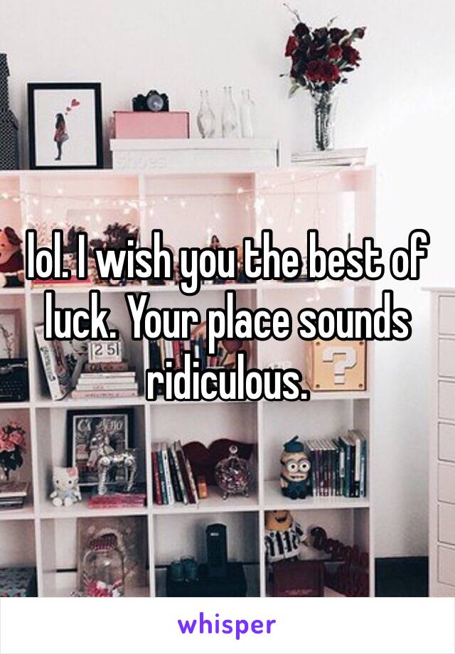 lol. I wish you the best of luck. Your place sounds ridiculous. 