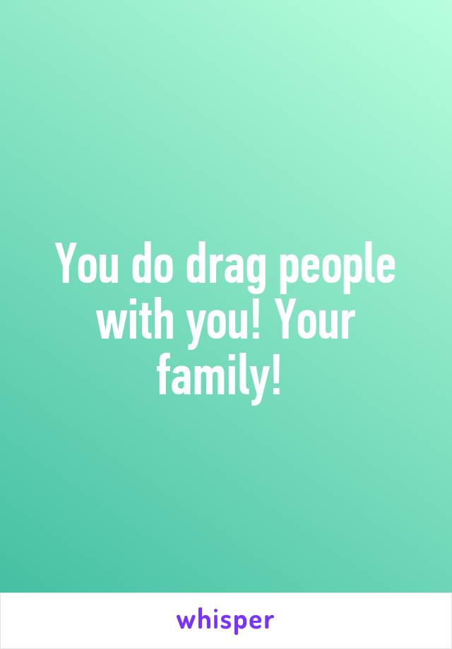 You do drag people with you! Your family! 