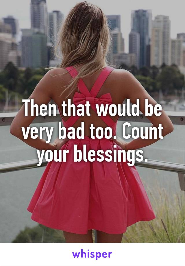 Then that would be very bad too. Count your blessings.