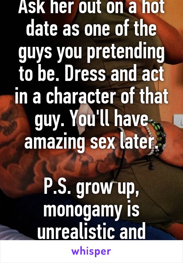 Ask her out on a hot date as one of the guys you pretending to be. Dress and act in a character of that guy. You'll have amazing sex later.

P.S. grow up, monogamy is unrealistic and overrated.