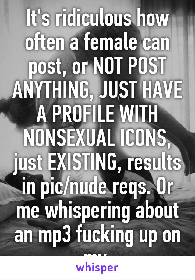 It's ridiculous how often a female can post, or NOT POST ANYTHING, JUST HAVE A PROFILE WITH NONSEXUAL ICONS, just EXISTING, results in pic/nude reqs. Or me whispering about an mp3 fucking up on my 