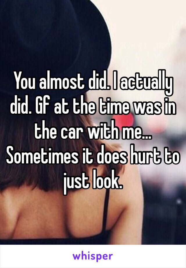 You almost did. I actually did. Gf at the time was in the car with me... Sometimes it does hurt to just look.