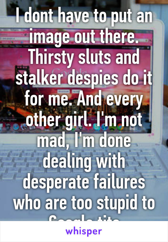 I dont have to put an image out there. Thirsty sluts and stalker despies do it for me. And every other girl. I'm not mad, I'm done dealing with desperate failures who are too stupid to Google tits