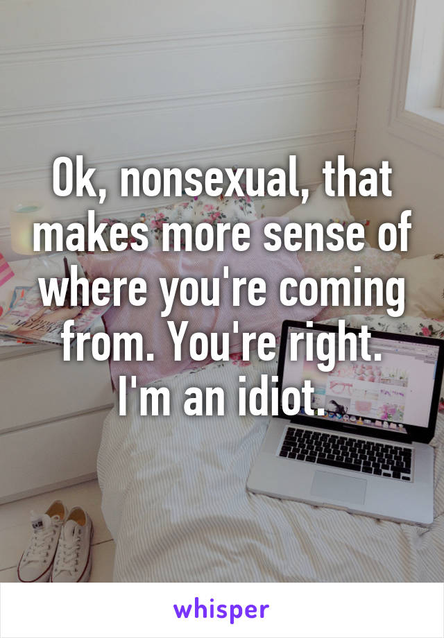 Ok, nonsexual, that makes more sense of where you're coming from. You're right. I'm an idiot.
