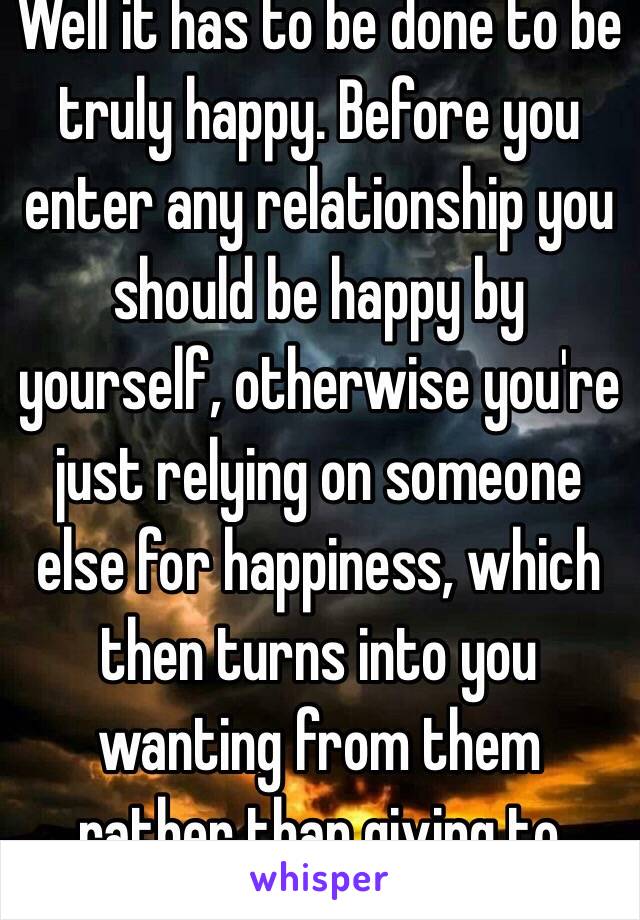 Well it has to be done to be truly happy. Before you enter any relationship you should be happy by yourself, otherwise you're just relying on someone else for happiness, which then turns into you wanting from them rather than giving to them.