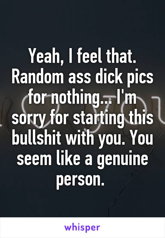 Yeah, I feel that. Random ass dick pics for nothing... I'm sorry for starting this bullshit with you. You seem like a genuine person. 