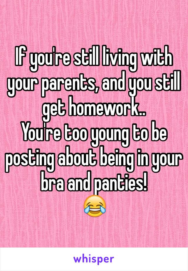 If you're still living with your parents, and you still get homework..
You're too young to be posting about being in your bra and panties!
😂