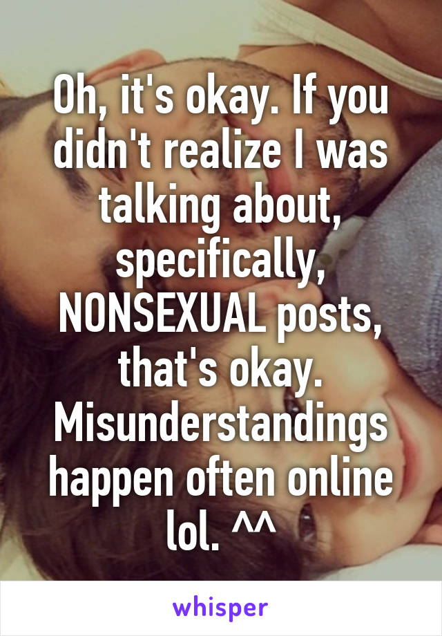 Oh, it's okay. If you didn't realize I was talking about, specifically, NONSEXUAL posts, that's okay. Misunderstandings happen often online lol. ^^