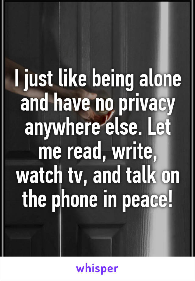 I just like being alone and have no privacy anywhere else. Let me read, write, watch tv, and talk on the phone in peace!